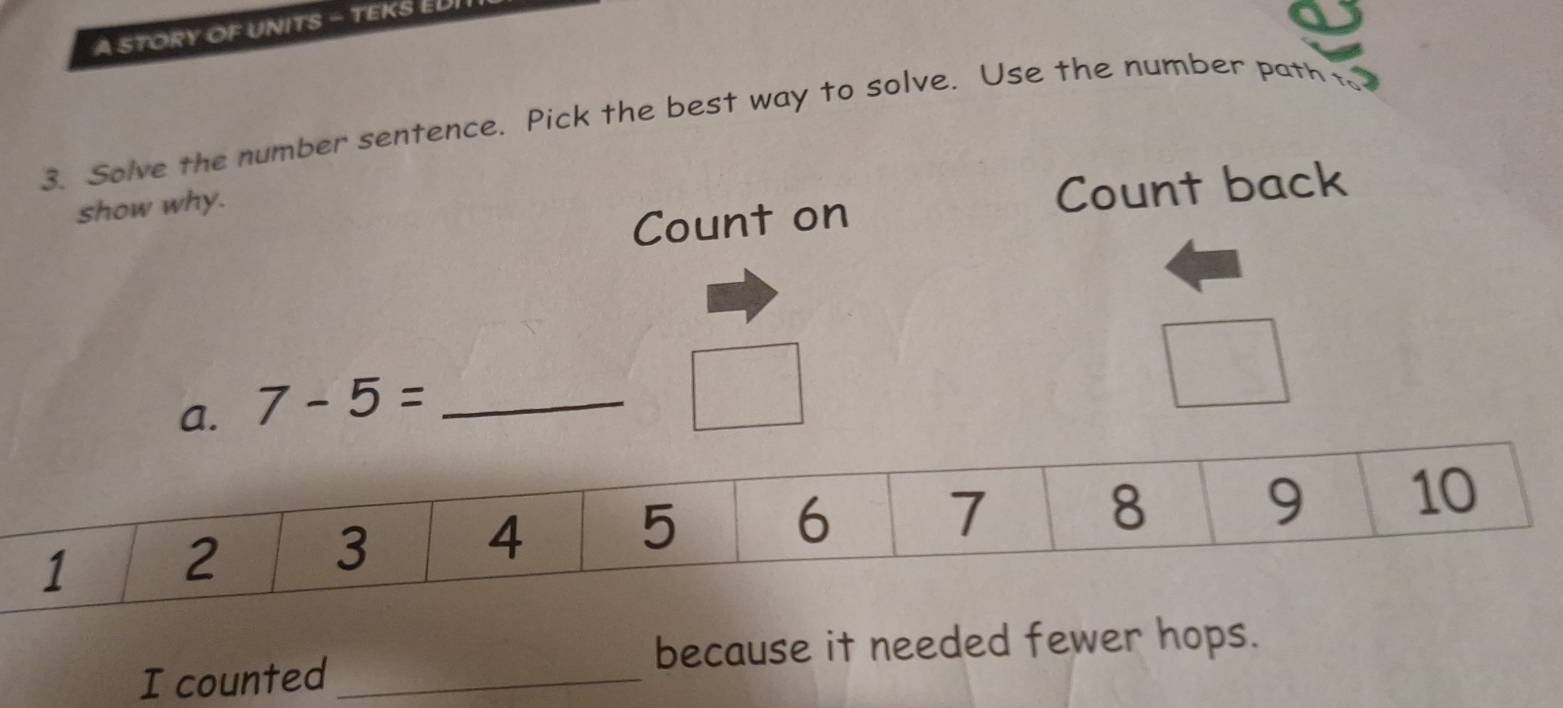 A STORY OF UNITS - TEKS EL 
3. Solve the number sentence. Pick the best way to solve. Use the number path to? 
show why. 
Count on Count back 
a. 7-5= _ 
because it needed fewer 
I counted_