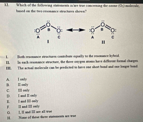 Which of the following statements is/are true concerning the ozone (O_3) molecule,
based on the two resonance structures shown?
I. Both resonance structures contribute equally to the resonance hybrid.
II. In each resonance structure, the three oxygen atoms have different formal charges
III. The actual molecule can be predicted to have one short bond and one longer bond
A. I only
B. II only
C. III only
D. I and II only
E. I and III only
F. II and III only
G. I, II and III are all true
H. None of these three statements are true