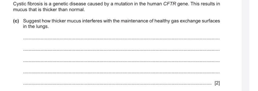 Cystic fibrosis is a genetic disease caused by a mutation in the human CFTR gene. This results in 
mucus that is thicker than normal. 
(c) Suggest how thicker mucus interferes with the maintenance of healthy gas exchange surfaces 
in the lungs. 
_ 
_ 
_ 
_ 
_[2]