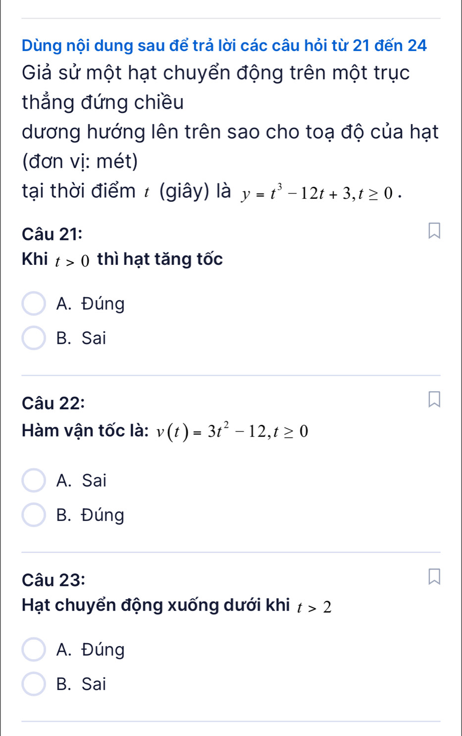 Dùng nội dung sau để trả lời các câu hỏi từ 21 đến 24
Giả sử một hạt chuyển động trên một trục
thẳng đứng chiều
dương hướng lên trên sao cho toạ độ của hạt
(đơn vị: mét)
tại thời điểm ≠ (giây) là y=t^3-12t+3, t≥ 0. 
Câu 21:
Khi t>0 thì hạt tăng tốc
A. Đúng
B. Sai
Câu 22:
Hàm vận tốc là: v(t)=3t^2-12, t≥ 0
A. Sai
B. Đúng
Câu 23:
Hạt chuyển động xuống dưới khi t>2
A. Đúng
B. Sai