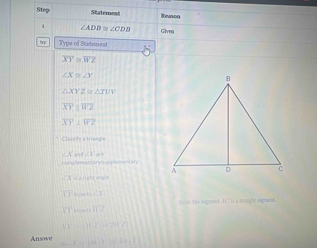 Step Statement Reason 
1 ∠ ADB≌ ∠ CDB Given 
try Type of Statement
overline XY≌ overline WZ
∠ X≌ ∠ Y
△ XYZ≌ △ TUV
overline XYparallel overline WZ
overline XY⊥ overline WZ
Classify a triangle
∠ X and ∠ Y are 
complementary/supplementary
KX is a right angle
overline XY bisects ∠ X
Note: the segment AC is a straight segment.
overline XY bisects overline WZ
X(1112(or2112)
Answe m∠ X=m∠ Y=2m∠ J