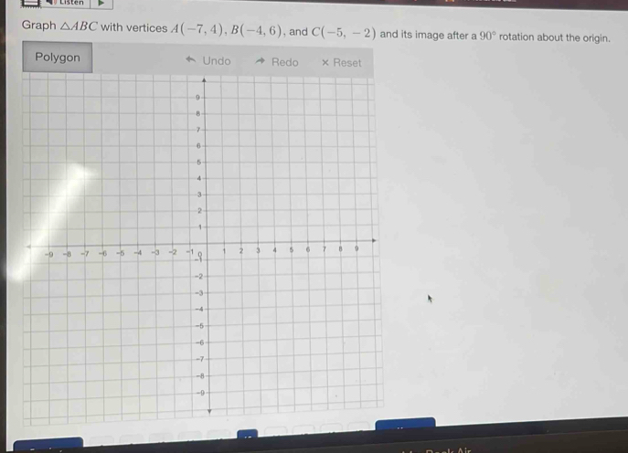 Graph △ ABC with vertices A(-7,4), B(-4,6) , and C(-5,-2) and its image after a 90° rotation about the origin. 
Polygon Undo Redo × Reset