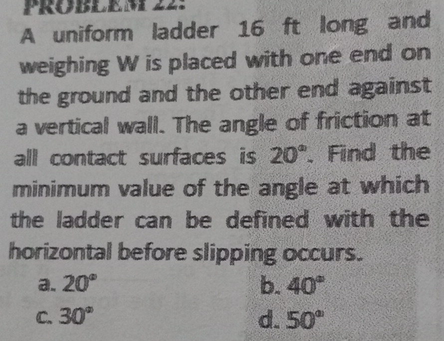 A uniform ladder 16 ft long and
weighing W is placed with one end on
the ground and the other end against 
a vertical wall. The angle of friction at
all contact surfaces is 20°. Find the
minimum value of the angle at which
the ladder can be defined with the
horizontal before slipping occurs.
a. 20° b. 40°
C. 30° d. 50°