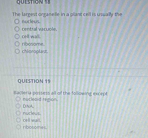 The largest organelle in a plant cell is usually the
nucleus.
central vacuole.
cell wall.
ribosome.
chloroplast.
QUESTION 19
Bacteria possess all of the following except
nucleoid region.
DNA.
nucleus.
cell wall.
ribosomes.