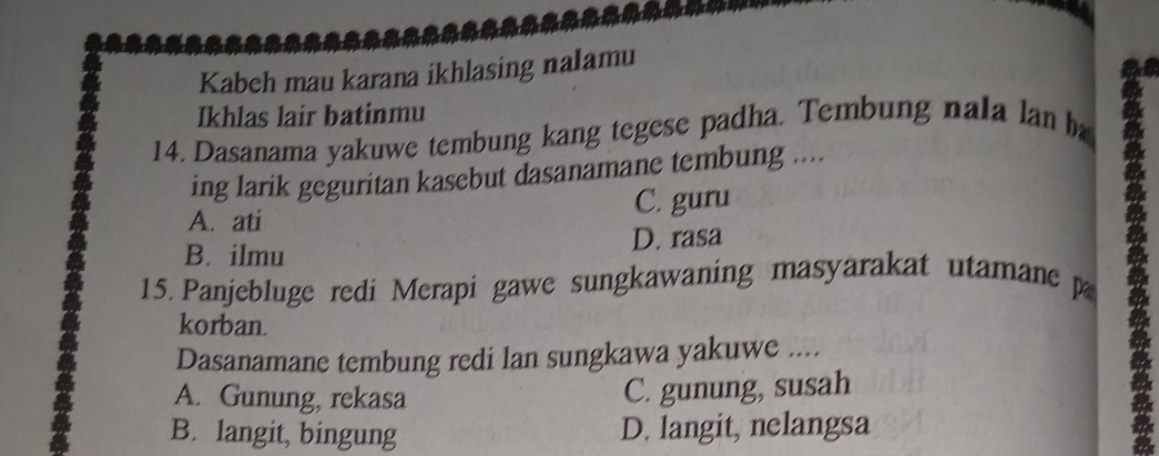 Kabeh mau karana ikhlasing nalamu
Ikhlas lair batinmu
14. Dasanama yakuwe tembung kang tegese padha. Tembung nala lan h
ing larik geguritan kasebut dasanamane tembung ....
A. ati C. guru
B. ilmu D. rasa
15. Panjebluge redi Merapi gawe sungkawaning masyarakat utamane p
korban.
Dasanamane tembung redi lan sungkawa yakuwe ....
A. Gunung, rekasa
C. gunung, susah
B. langit, bingung D. langit, nelangsa