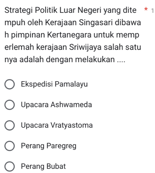 Strategi Politik Luar Negeri yang dite * 1
mpuh oleh Kerajaan Singasari dibawa
h pimpinan Kertanegara untuk memp
erlemah kerajaan Sriwijaya salah satu
nya adalah dengan melakukan ....
Ekspedisi Pamalayu
Upacara Ashwameda
Upacara Vratyastoma
Perang Paregreg
Perang Bubat