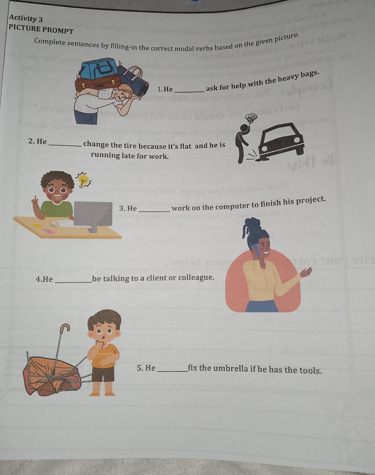 Activity 3 
PICTURE PROMPT 
Complete sentences by filling-in the correct modal verbs based on the given picture. 
1.He_ 
ask for help with the heavy bags. 
2. He_ 
change the tire because it’s flat and he is 
running late for work. 
e_ 
work on the computer to finish his project. 
4.He _be talking to a client or colleague. 
5. He _fix the umbrella if he has the tools.