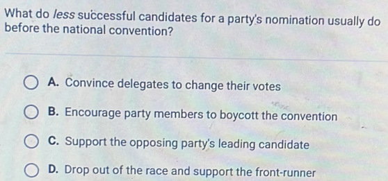 What do /ess successful candidates for a party's nomination usually do
before the national convention?
A. Convince delegates to change their votes
B. Encourage party members to boycott the convention
C. Support the opposing party's leading candidate
D. Drop out of the race and support the front-runner