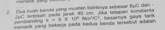 menarik ya ng b e k
2. Dua buah benda yang muatan listriknya sebesar 8μC dan -
2μC terpisah pada jarak 40 cm. Jika tetapan konstanta 
pembanding k=9* 10^9Nm^2/C^2 , besarnya gaya tarik 
menarik yang bekerja pada kedua benda tersebut adalah