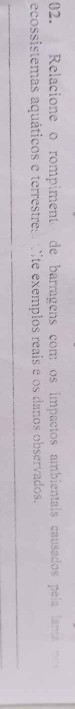 Relacione o rompimento de barragens com os impactos ambientais causados pela lama nos 
ecossistemas aquáticos e terrestres. Cite exemplos reais e os danos observados. 
_