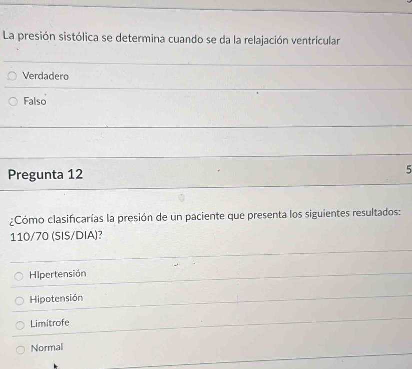 La presión sistólica se determina cuando se da la relajación ventricular
Verdadero
Falso
Pregunta 12
5
¿Cómo clasificarías la presión de un paciente que presenta los siguientes resultados:
110/70 (SIS/DIA)?
HIpertensión
Hipotensión
Limítrofe
Normal