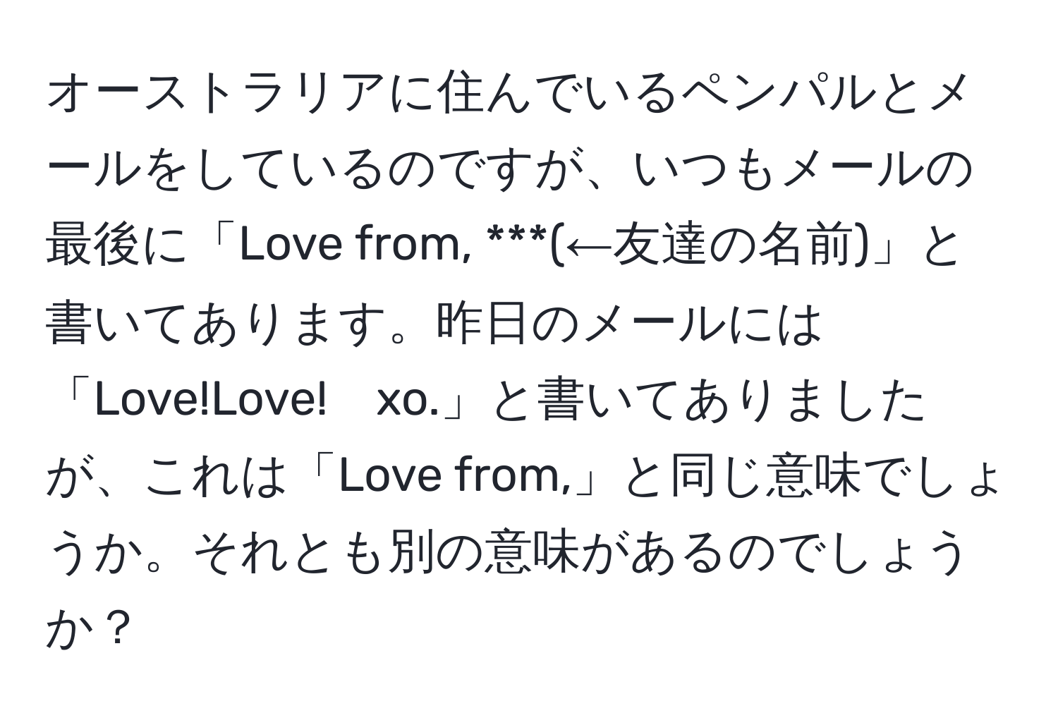 オーストラリアに住んでいるペンパルとメールをしているのですが、いつもメールの最後に「Love from, ***(←友達の名前)」と書いてあります。昨日のメールには「Love!Love!　xo.」と書いてありましたが、これは「Love from,」と同じ意味でしょうか。それとも別の意味があるのでしょうか？