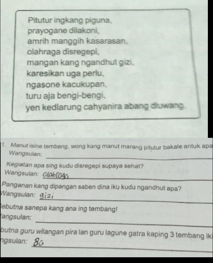 Pitutur ingkang piguna, 
prayogane dilakoni, 
amrih manggih kasarasan, 
olahraga disregepi, 
mangan kang ngandhut gizi, 
karesikan uga perlu, 
ngasone kacukupan, 
turu aja bengi-bengi, 
yen kedlarung cahyanira abang dluwang. 
1. Manut isine tembang, wong kang manut maranġ pitutur bakale antuk apa 
_ 
Wangsulan: 
Kegiatan apa sing kudu disregepi supaya sehat? 
_ 
Wangsulan: 
Panganan kang dipangan saben dina iku kudu ngandhut apa? 
_ 
Wangsulan: 
ebutna sanepa kang ana ing tembang! 
_ 
angsulan: 
butna guru wilangan pira lan guru lagune gatra kaping 3 tembang iki 
_ 
ngsulan: