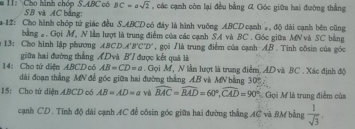 11: Cho hình chóp S. ABC có BC=asqrt(2) , các cạnh còn lại đều bằng 4 Góc giữa hai đường thẳng
SB và AC bằng: 
u 12: Cho hình chóp tứ giác đều S. ABCD có đáy là hình vuông ABCD cạnh a, độ dài cạnh bên cũng 
bằng # . Gọi M, N lần lượt là trung điểm của các cạnh SA và BC. Góc giữa MN và SC bằng 
13: Cho hình lập phương ABCD. A'B'C'D' , gọi Nlà trung điểm của cạnh AB. Tính côsin của góc 
giữa hai đường thẳng ADvà B'I được kết quả là 
14: Cho tứ diện ABCD có AB=CD=a. Gọi M, N lần lượt là trung điểm. AD và BC. Xác định độ 
dài đoạn thằng MN đề góc giữa hai đường thẳng AB và MNbằng 30°
15: Cho tứ diện ABCD có AB=AD=a và widehat BAC=widehat BAD=60°, widehat CAD=90° #Gọi M là trung điểm của 
cạnh CD. Tính độ dài cạnh AC đề côsin góc giữa hai đường thẳng AC và BM bằng  1/sqrt(3) .