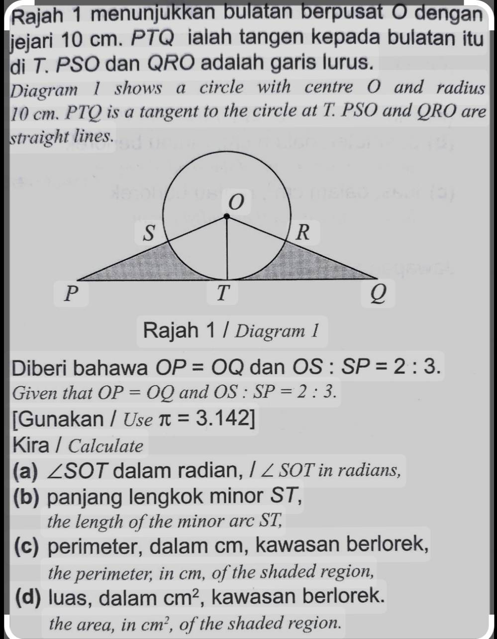 Rajah 1 menunjukkan bulatan berpusat O dengan 
jejari 10 cm. PTQ ialah tangen kepada bulatan itu 
di T. PSO dan QRO adalah garis lurus. 
Diagram 1 shows a circle with centre O and radius
10 cm. PTQ is a tangent to the circle at T. PSO and QRO are 
straight lines. 
Rajah 1 / Diagram I 
Diberi bahawa OP=OQ dan OS:SP=2:3. 
Given that OP=OQ and OS : SP=2:3. 
[Gunakan / Use π =3.142]
Kira / Calculate 
(a) ∠ SOT dalam radian, I∠ SOT in radians, 
(b) panjang lengkok minor ST, 
the length of the minor arc ST, 
(c) perimeter, dalam cm, kawasan berlorek, 
the perimeter, in cm, of the shaded region, 
(d) luas, dalam cm^2 , kawasan berlorek. 
the area, in cm^2 , of the shaded region.