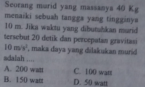 Seorang murid yang massanya 40 Kg
menaiki sebuah tangga yang tingginya
10 m. Jika waktu yang dibutuhkan murid
tersebut 20 detik dan percepatan gravitasí
10m/s^2 , maka daya yang dilakukan murid
adalah ....
A. 200 watt C. 100 watt
B. 150 watt D. 50 watt