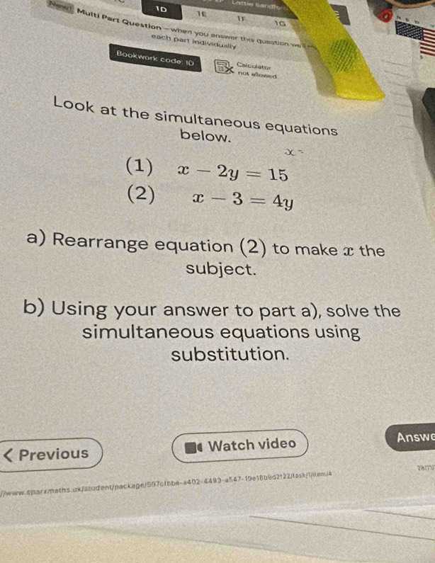 Lottie Bandle
1D
1E
16
Naw! Multi Part Question - when you answer this question weln
each part individually
Bookwork code: 10 Caiculato= not ellowed 
Look at the simultaneous equations
below.
(1) x-2y=15
(2) x-3=4y
a) Rearrange equation (2) to make x the
subject.
b) Using your answer to part a), solve the
simultaneous equations using
substitution.
Previous Watch video Answe
2817
//www-qqaramaths.ok/student/package/597c1bbe-a402-4493-a547-19e18b9d2122/fask/1/dem/4