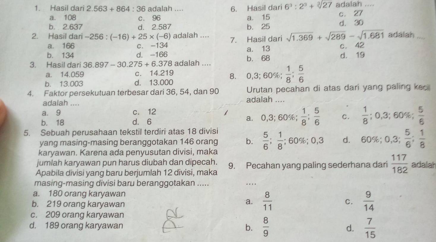 Hasil dari 2.563+864:36 adalah .... 6. Hasil dari 6^3:2^3+sqrt[3](27) adalah ....
a. 108 c. 96 a. 15 c. 27
b. 2.637 d. 2.587 b. 25 d. 30
2. Hasil dari -256:(-16)+25* (-6) adalah .... adalah ....
a. 166 c. -134 7. Hasil dari sqrt(1.369)+sqrt(289)-sqrt(1.681)
b. 134 d. -166 a. 13 c. 42
b. 68
d. 19
3. Hasil dari 36.897-30.275+6.378 adalah ....
a. 14.059 c. 14.219
8. 0,3;60% ; 1/8 ; 5/6 
b. 13.003 d. 13.000
4. Faktor persekutuan terbesar dari 36, 54, dan 90 Urutan pecahan di atas dari yang paling kec
adalah ....
adalah ....
a. 9 c. 12
b. 18 d. 6
a. 0,3;60% ; 1/8 ; 5/6  C.  1/8 ;0,3;60% ; 5/6 
5. Sebuah perusahaan tekstil terdiri atas 18 divisi
yang masing-masing beranggotakan 146 orang b.  5/6 ; 1/8 ;60% ;0,3 d. 60% ;0,3; 5/6 ; 1/8 
karyawan. Karena ada penyusutan divisi, maka
jumlah karyawan pun harus diubah dan dipecah. 9. Pecahan yang paling sederhana dari  117/182  adalah
Apabila divisi yang baru berjumlah 12 divisi, maka
masing-masing divisi baru beranggotakan ..... …
a. 180 orang karyawan
b. 219 orang karyawan
a.  8/11   9/14 
C.
c. 209 orang karyawan
d. 189 orang karyawan b.  8/9  d.  7/15 