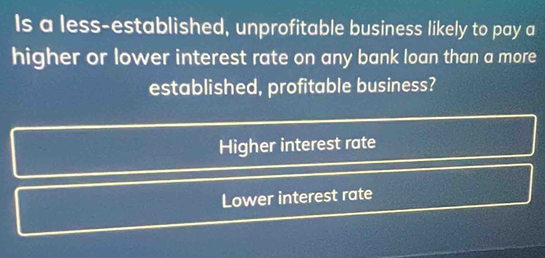 Is a less-established, unprofitable business likely to pay a
higher or lower interest rate on any bank loan than a more
established, profitable business?
Higher interest rate
Lower interest rate