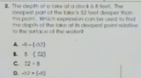 The depth of a lake at a dock is 8 feet. The
deepest part of the lake is 52 feet deeper than
this point. Which expression can be used to find
h e surface off the waten the depth of the lake at its deepest paint relative
A. -8-(-57)
B. 6(52)
C. 52/ 8
D. -57+(-5)