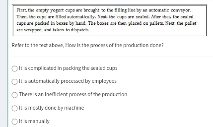 First, the empty yogurt cups are brought to the filling line by an automatic conveyor,
Then, the cups are filled automatically. Next, the cups are sealed. After that, the sealed
cups are packed in boxes by hand. The boxes are then placed on pallets. Next, the pallet
are wrapped and taken to dispatch.
Refer to the text above, How is the process of the production done?
It is complicated in packing the sealed cups
It is automatically processed by employees
There is an inefficient process of the production
It is mostly done by machine
It is manually