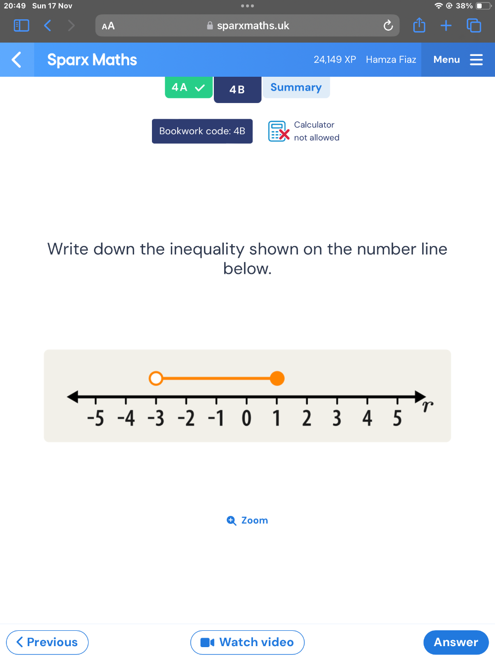 20:49 Sun 17 Nov . 
AA sparxmaths.uk 
Sparx Maths 24.149XP Hamza Fiaz Menu 
4A 4B Summary 
Calculator 
Bookwork code: 4B not allowed 
Write down the inequality shown on the number line 
below. 
Zoom 
( Previous Watch video Answer