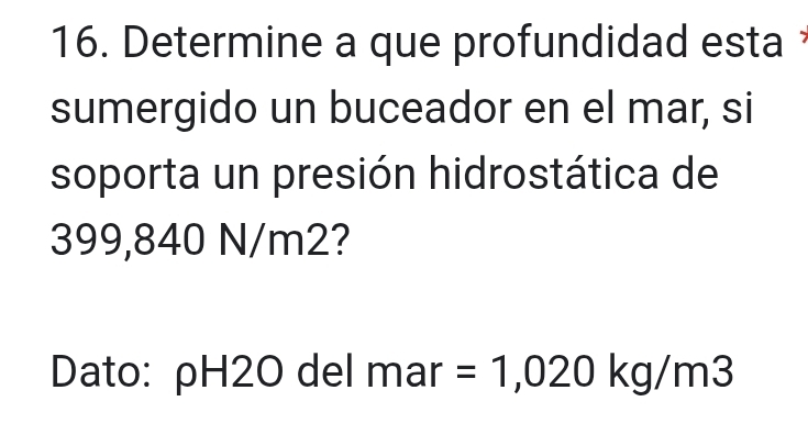 Determine a que profundidad esta 
sumergido un buceador en el mar, si 
soporta un presión hidrostática de
399,840 N/m2? 
Dato: ρH2O del mar =1,020kg/m3