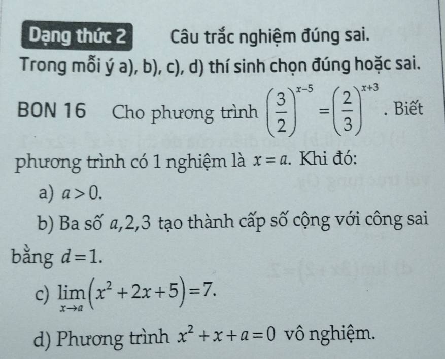 Dạng thức 2 Câu trắc nghiệm đúng sai.
Trong mỗi ý a), b), c), d) thí sinh chọn đúng hoặc sai.
BON 16 Cho phương trình ( 3/2 )^x-5=( 2/3 )^x+3. Biết
phương trình có 1 nghiệm là x=a. Khi đó:
a) a>0.
b) Ba số a, 2, 3 tạo thành cấp số cộng với công sai
bằng d=1.
c) limlimits _xto a(x^2+2x+5)=7.
d) Phương trình x^2+x+a=0 vô nghiệm.