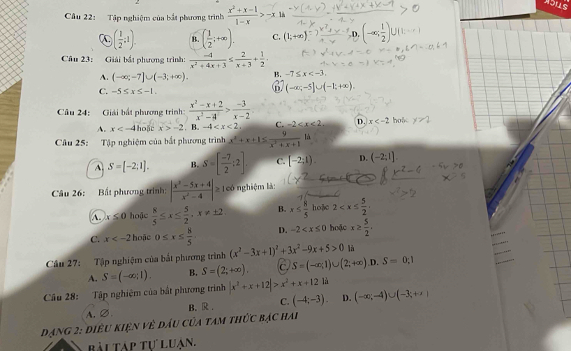 Tập nghiệm của bất phương trình  (x^2+x-1)/1-x >-x là
C ( 1/2 ;1). B. ( 1/2 ;+∈fty ). C. (1;+∈fty ). D. (-∈fty ; 1/2 )∪ (1.
Câu 23: Giải bất phương trình:  (-4)/x^2+4x+3 ≤  2/x+3 + 1/2 .
A. (-∈fty ;-7]∪ (-3;+∈fty ).
B. -7≤ x
C. -5≤ x≤ -1.
D (-∈fty ;-5]∪ (-1;+∈fty ).
Câu 24: Giải bất phương trình:  (x^2-x+2)/x^2-4 > (-3)/x-2 .
A. x hoặc x>-2. B. -4 C. -2 D. x hoặc
Câu 25: Tập nghiệm của bất phương trình x^2+x+1≤  9/x^2+x+1 1i
A S=[-2;1]. B. S=[ (-7)/2 ;2]. C. [-2;1). D. (-2;1].
Câu 26: Bất phương trình: | (x^3-5x+4)/x^2-4 |≥ có nghiệm là:
A. x≤ 0 hoặc  8/5 ≤ x≤  5/2 ,x!= ± 2. B. x≤  8/5  hoặc 2
C. x hoặc 0≤ x≤  8/5 .
D. -2 hoặc x≥  5/2 ,

Câu 27: Tập nghiệm của bất phương trình (x^2-3x+1)^2+3x^2-9x+5>0 là
A. S=(-∈fty ;1). B. S=(2;+∈fty ). c. S=(-∈fty ;1)∪ (2;+∈fty ) .D. S=0;1
Câu 28: Tập nghiệm của bất phương trình |x^2+x+12|>x^2+x+12 là
A.∅. B. R . C. (-4;-3). D. (-∈fty ;-4)∪ (-3;+x)
Dạng 2: điều kiện về dầu của tam thức bạc hai
bài tập tự luận.