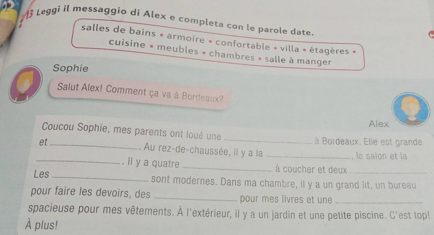 Leggi il messaggio di Alex e completa con le parole date. 
salles de bains • armoire • confortable • villa • étagères 
cuisine • meubles • chambres • salle à manger 
Sophie 
Salut Alex! Comment ça va à Bordeaux? 
Alex 
Coucou Sophie, mes parents ont loué une 
à Bordeaux. Elle est grande 
et _. Au rez-de-chaussée, il y a la_ 
, le salon et la 
_. Il y a quatre _à coucher et deux 
Les _sont modernes. Dans ma chambre, il y a un grand lit, un bureau 
pour faire les devoirs, des_ 
pour mes livres et une_ 
spacieuse pour mes vêtements. À l'extérieur, il y a un jardin et une petite piscine. C'est top! 
À plus!