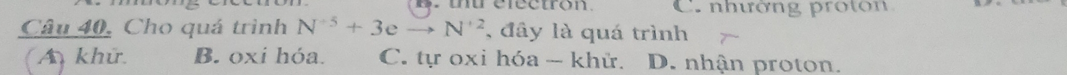 thu clectron. C. nhường proton
Câu 40, Cho quá trình N^(+5)+3eto N^(+2) , đây là quá trình
A khử. B. oxi hóa. C. tự oxi hóa - khử. D. nhận proton.