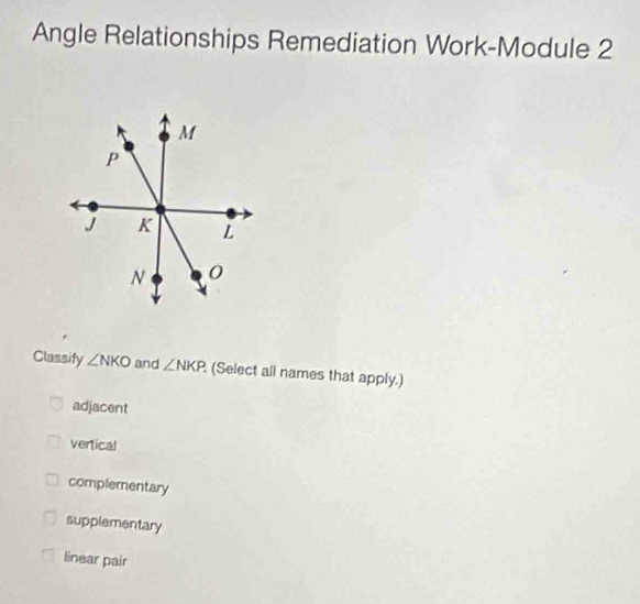 Angle Relationships Remediation Work-Module 2
Classify ∠ NKO and ∠ NKP (Select all names that apply.)
adjacent
vertical
complementary
supplementary
lìnear pair