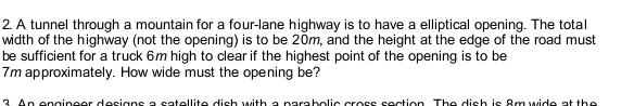 A tunnel through a mountain for a four-lane highway is to have a elliptical opening. The total 
width of the highway (not the opening) is to be 20m, and the height at the edge of the road must 
be sufficient for a truck 6m high to clear if the highest point of the opening is to be
7m approximately. How wide must the opening be? 
n en gineer designs a satellite dish with a parabolis cross section. The dish is 8m wide at the