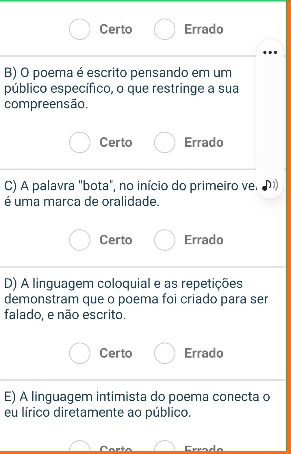 Certo Errado
B) O poema é escrito pensando em um
público específico, o que restringe a sua
compreensão.
Certo Errado
C) A palavra "bota", no início do primeiro vel D
é uma marca de oralidade.
Certo Errado
D) A linguagem coloquial e as repetições
demonstram que o poema foi criado para ser
falado, e não escrito.
Certo Errado
E) A linguagem intimista do poema conecta o
eu lírico diretamente ao público.
Erro