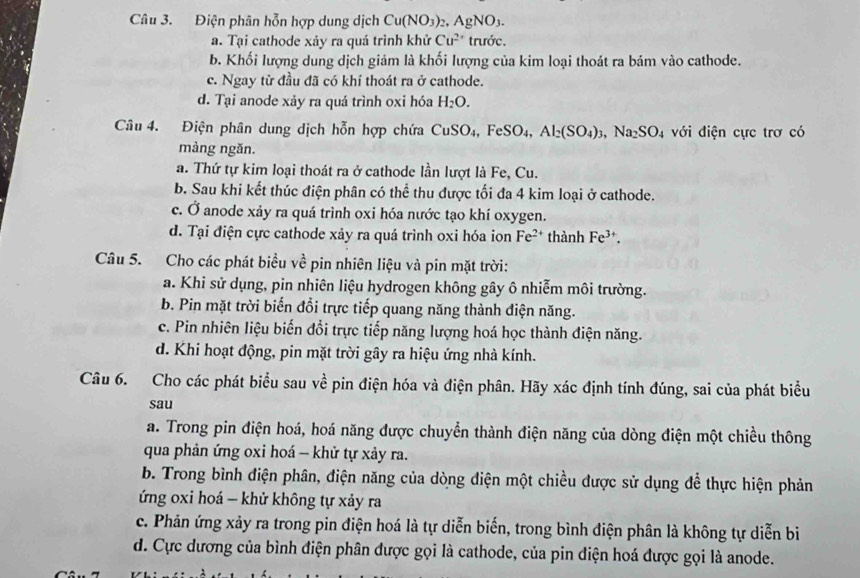 Điện phân hỗn hợp dung dịch Cu(NO_3)_2,AgNO_3.
a. Tại cathode xảy ra quá trình khử Cu^(2+) trước.
b. Khối lượng dung dịch giảm là khối lượng của kim loại thoát ra bám vào cathode.
c. Ngay từ đầu đã có khí thoát ra ở cathode.
d. Tại anode xảy ra quá trình oxi hóa H_2O.
Câu 4. Điện phân dung dịch hỗn hợp chứa CuSO_4,FeSO_4, Al_2(SO_4)_3,Na_2SO_4 với điện cực trơ có
màng ngăn.
a. Thứ tự kim loại thoát ra ở cathode lần lượt là Fe, Cu.
b. Sau khi kết thúc điện phân có thể thu được tối đa 4 kim loại ở cathode.
c. Ở anode xảy ra quá trình oxi hóa nước tạo khí oxygen.
d. Tại điện cực cathode xảy ra quá trình oxi hóa ion Fe^(2+) thành Fe^(3+).
Câu 5. Cho các phát biểu về pin nhiên liệu và pin mặt trời:
a. Khi sử dụng, pin nhiên liệu hydrogen không gây ô nhiễm môi trường.
b. Pin mặt trời biến đồi trực tiếp quang năng thành điện năng.
c. Pin nhiên liệu biến đổi trực tiếp năng lượng hoá học thành điện năng.
d. Khi hoạt động, pin mặt trời gây ra hiệu ứng nhà kính.
Câu 6. Cho các phát biểu sau về pin điện hóa và điện phân. Hãy xác định tính đúng, sai của phát biểu
sau
a. Trong pin điện hoá, hoá năng được chuyển thành điện năng của dòng điện một chiều thông
qua phản ứng oxi hoá - khử tự xảy ra.
b. Trong bình điện phân, điện năng của dòng diện một chiều được sử dụng để thực hiện phản
ứng oxi hoá - khử không tự xảy ra
c. Phản ứng xảy ra trong pin điện hoá là tự diễn biến, trong bình điện phân là không tự diễn bi
d. Cực dương của bình điện phân được gọi là cathode, của pin điện hoá được gọi là anode.