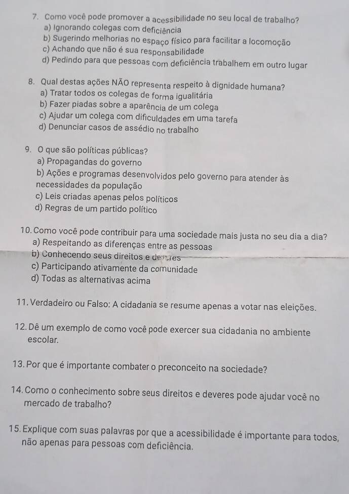 Como você pode promover a acessibilidade no seu local de trabalho?
a) Ignorando colegas com deficiência
b) Sugerindo melhorias no espaço físico para facilitar a locomoção
c) Achando que não é sua responsabilidade
d) Pedindo para que pessoas com deficiência trabalhem em outro lugar
8. Qual destas ações NÃO representa respeito à dignidade humana?
a) Tratar todos os colegas de forma igualitária
b) Fazer piadas sobre a aparência de um colega
c) Ajudar um colega com dificuldades em uma tarefa
d) Denunciar casos de assédio no trabalho
9. O que são políticas públicas?
a) Propagandas do governo
b) Ações e programas desenvolvidos pelo governo para atender às
necessidades da população
c) Leis criadas apenas pelos políticos
d) Regras de um partido político
10. Como você pode contribuir para uma sociedade mais justa no seu dia a dia?
a) Respeitando as diferenças entre as pessoas
b) Conhecendo seus direitos e de rres
c) Participando ativamente da comunidade
d) Todas as alternativas acima
11. Verdadeiro ou Falso: A cidadania se resume apenas a votar nas eleições.
12. Dê um exemplo de como você pode exercer sua cidadania no ambiente
escolar.
13. Por que é importante combater o preconceito na sociedade?
14. Como o conhecimento sobre seus direitos e deveres pode ajudar você no
mercado de trabalho?
15. Explique com suas palavras por que a acessibilidade é importante para todos,
não apenas para pessoas com deficiência.