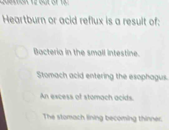 destion 12 out of 18.
Heartburn or acid reflux is a result of:
Bacteria in the small intestine.
Stomach acid entering the esophagus.
An excess of stomach acids.
The stamach lining becoming thinner.