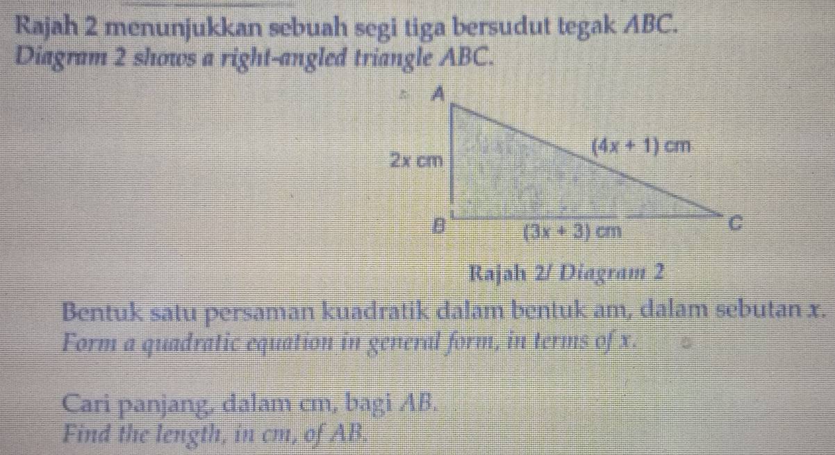 Rajah 2 menunjukkan sebuah segi tiga bersudut tegak ABC.
Diagram 2 shows a right-angled triangle ABC.
Rajah 2/ Diagram 2
Bentuk satu persaman kuadratik dalam bentuk am, dalam sebutan x.
Form a quadratic equation in general form, in terms of x.
Cari panjang, dalam cm, bagi AB.
Find the length, in cm, of AB.