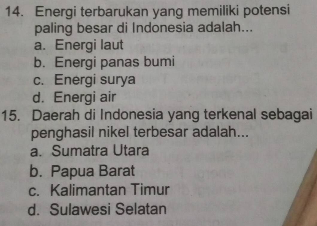 Energi terbarukan yang memiliki potensi
paling besar di Indonesia adalah...
a. Energi laut
b. Energi panas bumi
c. Energi surya
d. Energi air
15. Daerah di Indonesia yang terkenal sebagai
penghasil nikel terbesar adalah...
a. Sumatra Utara
b. Papua Barat
c. Kalimantan Timur
d. Sulawesi Selatan