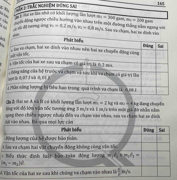 Khị  phần 2: trắc nghiệm đứng sai
165
a saʊ :Cầu 1: Hai xe lăn nhỏ có khối lượng lần lượt m_1=300 gam, m_2=200gam
c cản đhuyến động ngược chiều hướng vào nhau trên một đường thắng nằm ngang với
bi nó
các tốc độ tương ứng v_1=0,2m/s,v_2=0,8m/s. Sau va chạm, ha
ác
hí
Cầu 2: Hai xe A và B có khối lượng lần lượt m_1=2kg và m_2=4kg đang chuyển
động với độ lớn vận tốc tương ứng 3 m/s và 1 m/s trên một giá đỡ nhẫn nằm
ngang theo chiều ngược nhau đến va chạm vào nhau, sau va chạm hai xe dính
chặt vào nhau. Bỏ qua mọi lực cản
 
c
d