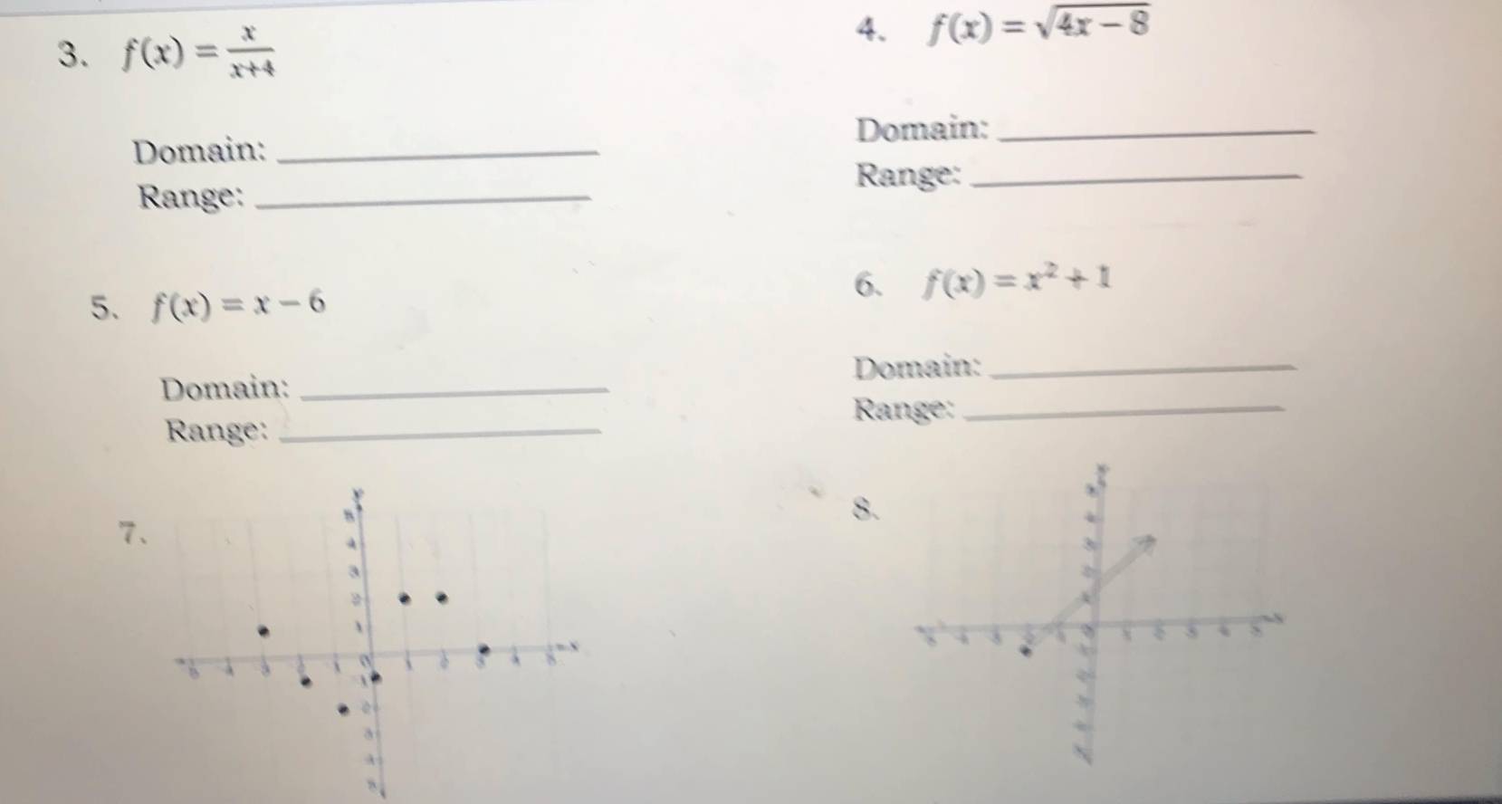 f(x)= x/x+4 
4. f(x)=sqrt(4x-8)
Domain:_ 
Domain:_ 
Range:_ 
Range:_ 
6. f(x)=x^2+1
5. f(x)=x-6
Domain:_ 
Domain:_ 
Range:_ 
Range:_ 
8. 
7