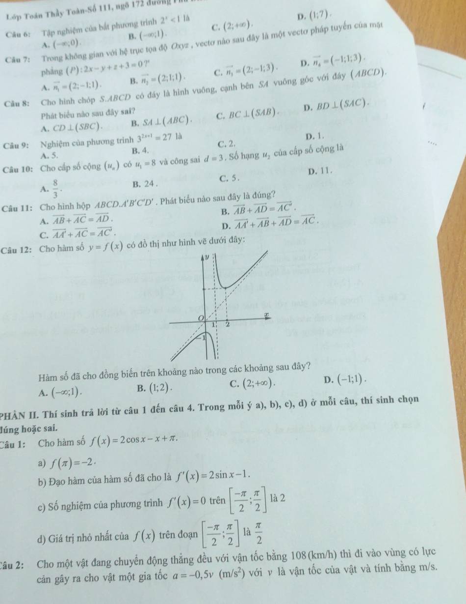 Lớp Toán Thầy Toàn-Số 111, ngô 172 đường 
Câu 6: Tập nghiệm của bắt phương trình 2^x<1</tex> là
D. (1;7).
A. (-∈fty ;0). B. (-∈fty ;1). C. (2;+∈fty ),
Câu 7: Trí g gian với hệ trục tọa độ Oxyz , vectơ nào sau đây là một vectơ pháp tuyến của mặt
phāng (P):2x-y+z+3=0 ?'
A. vector n_1=(2;-1;1). B. vector n_2=(2;1;1). C. vector n_3=(2;-1;3). D. vector n_4=(-1;1;3).
Câu 8: Cho hình chóp S.ABCD có đáy là hình vuông, cạnh bên SA vuông góc với đây (ABCD).
Phát biểu nào sau đây sai?
A. CD⊥ (SBC). B. SA⊥ (ABC). C. BC⊥ (SAB). D. BD⊥ (SAC).
Câu 9: Nghiệm của phương trình 3^(2x+1)=271d.
A. 5. B. 4. C. 2. D. 1.
Câu 10: Cho cấp số cộng (u_n) có u_1=8 và công sai d=3 , Số hạng u_2 của cấp số cộng là
A.  8/3 .
B. 24 . C. 5 . D. 11.
Câu 11: Cho hình hộp ABCD.A 'B'C'D'. Phát biểu nào sau đây là đúng?
B. overline AB+overline AD=overline AC'.
A. overline AB+overline AC=overline AD.
C. vector AA'+vector AC=vector AC'. D. overline AA'+overline AB+overline AD=overline AC.
Câu 12: Cho hàm số y=f(x) có đồ thị như hình vẽ dưới đây:
Hàm số đã cho đồng biến trên khoảng nào trong các khoảng sau đây?
A. (-∈fty ;1).
B. (1;2).
C. (2;+∈fty ). D. (-1;1).
PHÀN II. Thí sinh trả lời từ câu 1 đến câu 4. Trong mỗi ya),b),c),d) ở mỗi câu, thí sinh chọn
lúng hoặc sai.
Câu 1: Cho hàm số f(x)=2cos x-x+π .
a) f(π )=-2.
b) Đạo hàm của hàm số đã cho là f'(x)=2sin x-1.
c) Số nghiệm của phương trình f'(x)=0 trên [ (-π )/2 ; π /2 ] là 2
d) Giá trị nhỏ nhất của f(x) trên đoạn [ (-π )/2 ; π /2 ] là  π /2 
Câu 2: Cho một vật đang chuyển động thẳng đều với vận tốc bằng 108(km/h) thì đi vào vùng có lực
cản gây ra cho vật một gia tốc a=-0,5v(m/s^2) với v là vận tốc của vật và tính bằng m/s.