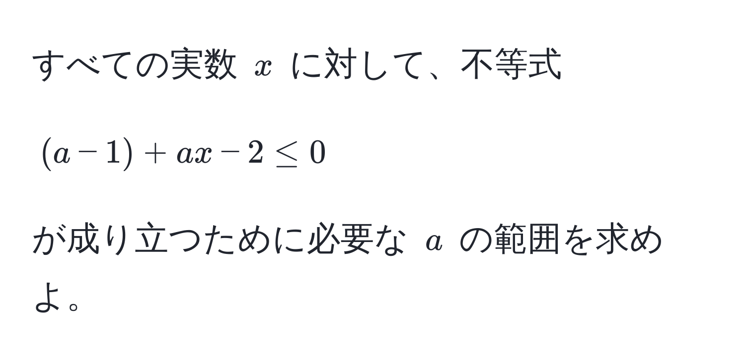 すべての実数 $x$ に対して、不等式  
$$(a - 1) + ax - 2 ≤ 0$$  
が成り立つために必要な $a$ の範囲を求めよ。