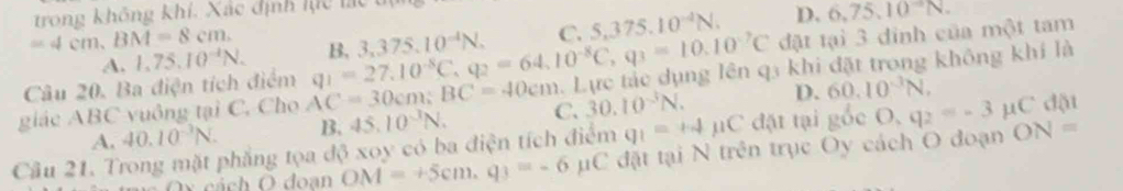 trong không khí. Xác định lực lc
=4cm, BM=8cm. B, 3,375.10^(-4)N. C. S, 375.10^(-4)N. D. 6.75.10^-N. 
Câu 20. Ba điện tích điểm đặt tại 3 đinh của một tam
A. 1,75.10^(-1)N. 
giác ABC vuông tại C. Cho AC=30cm; BC=40cm q_1=27.10^(-8)C, q_2=64.10^(-8)C, q_3=10.10^(-7)C. Lực tắc dụng lên q3 khi đặt trong không khí là
A. 40.10^(-3)N. B. 45.10^(-3)N. C. 30.10^(-3)N. D. 60.10^(-3)N, dặt
Cầu 21. Trong mặt phẳng tọa độ xoy có ba điện tích điểm q_1=+4mu C đặt tại gốc O,q_2=-3mu C ON=
Ox cách Ö doan OM=+5cm, q_3=-6 μC đặt tại N trên trục Oy cách O đoạn