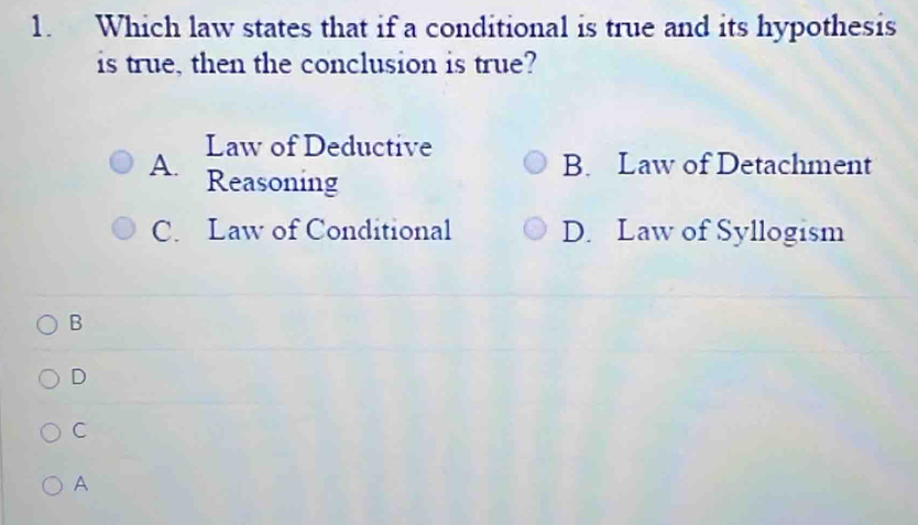 Which law states that if a conditional is true and its hypothesis
is true, then the conclusion is true?
A. Law of Deductive
B. Law of Detachment
Reasoning
C. Law of Conditional D. Law of Syllogism
B
D
C
A