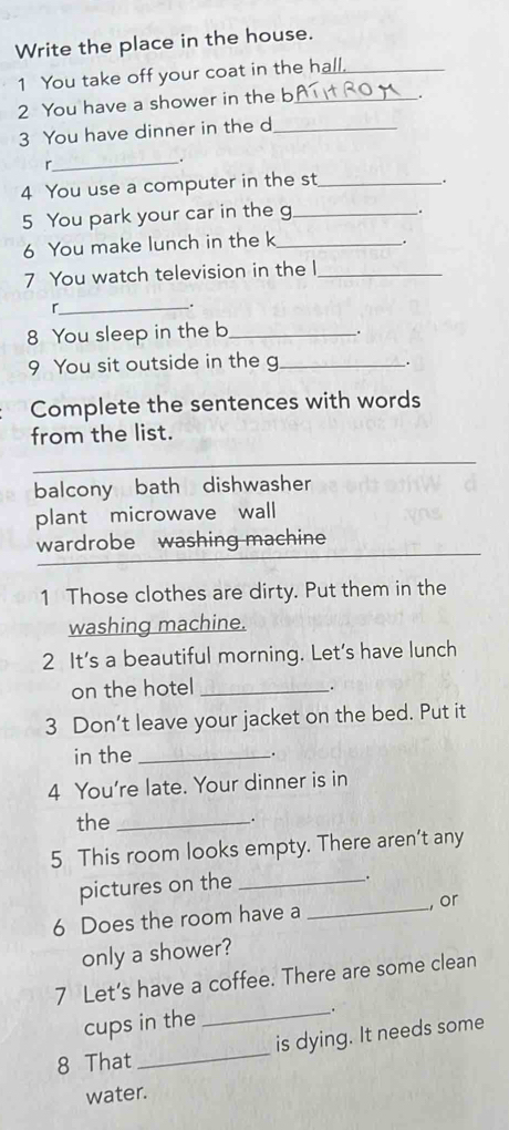 Write the place in the house.
1 You take off your coat in the hall._
2 You have a shower in the b_
.
3 You have dinner in the d_
r
_.
4 You use a computer in the st_
.
5 You park your car in the g_
.
6 You make lunch in the k_
.
7 You watch television in the l_
_r
.
8 You sleep in the b_
_.
9 You sit outside in the g_
.
Complete the sentences with words
from the list.
_
balcony bath dishwasher
plant microwave wall
wardrobe washing machine_
1 Those clothes are dirty. Put them in the
washing machine.
2 It’s a beautiful morning. Let’s have lunch
on the hotel_
.
3 Don't leave your jacket on the bed. Put it
in the_
.
4 You're late. Your dinner is in
the __.
5 This room looks empty. There aren’t any
pictures on the_
.
6 Does the room have a _, or
only a shower?
7 Let’s have a coffee. There are some clean
cups in the
_.
8 That_ is dying. It needs some
water.