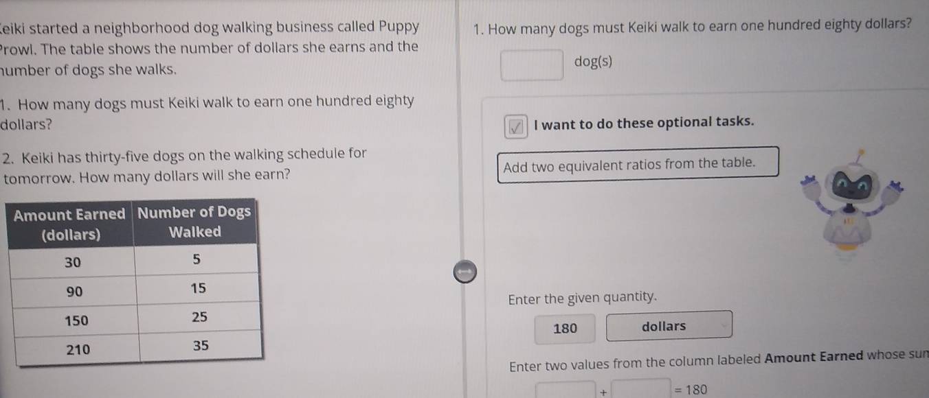 Keiki started a neighborhood dog walking business called Puppy 1. How many dogs must Keiki walk to earn one hundred eighty dollars? 
Prowl. The table shows the number of dollars she earns and the 
umber of dogs she walks. 
□ dog(s) 
1. How many dogs must Keiki walk to earn one hundred eighty 
dollars? l want to do these optional tasks. 
√ 
2. Keiki has thirty-five dogs on the walking schedule for 
tomorrow. How many dollars will she earn? Add two equivalent ratios from the table. 
Enter the given quantity.
180 dollars
Enter two values from the column labeled Amount Earned whose sun
□ +□ =180