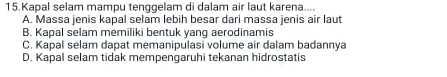 Kapal selam mampu tenggelam di dalam air laut karena....
A. Massa jenis kapal selam lebih besar dari massa jenis air laut
B. Kapal selam memiliki bentuk yang aerodinamis
C. Kapal selam dapat memanipulasi volume air dalam badannya
D. Kapal selam tidak mempengaruhi tekanan hidrostatis