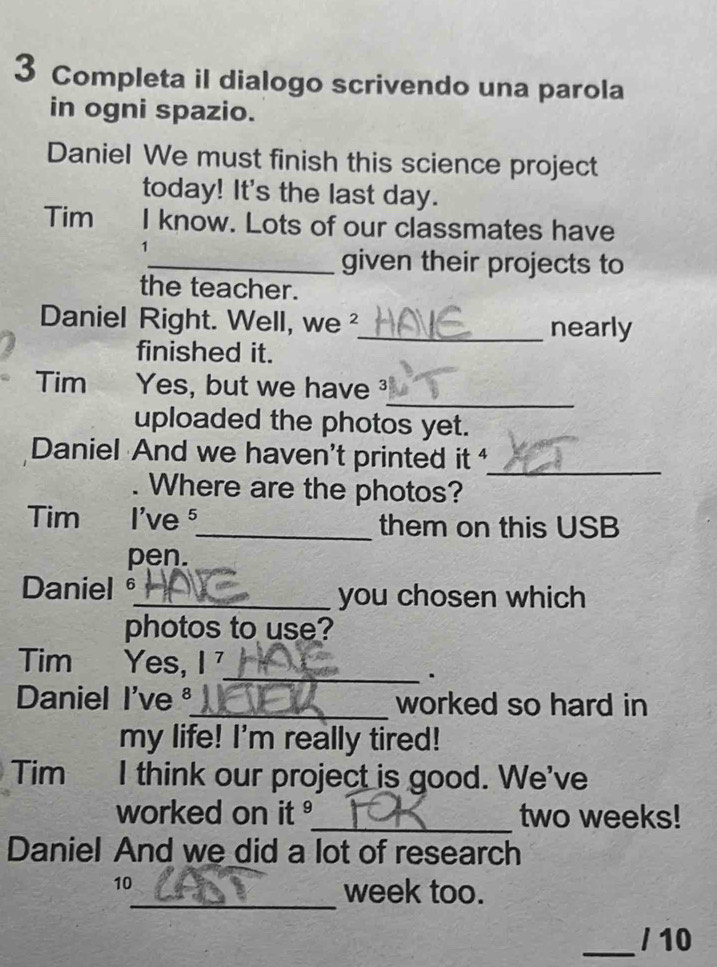 Completa il dialogo scrivendo una parola 
in ogni spazio. 
Daniel We must finish this science project 
today! It's the last day. 
Tim I know. Lots of our classmates have 
1 
_given their projects to 
the teacher. 
Daniel Right. Well, we 2_ nearly 
finished it. 
_ 
Tim Yes, but we have 
uploaded the photos yet. 
Daniel And we haven't printed it _ 
Where are the photos? 
Tim I've ⁵_ them on this USB 
pen. 
Daniel 。_ you chosen which 
photos to use? 
Tim Yes, I 
_· 
Daniel I'veª_ worked so hard in 
my life! I'm really tired! 
Tim I think our project is good. We've 
worked on it _ two weeks! 
Daniel And we did a lot of research 
10 
_week too. 
_/ 10