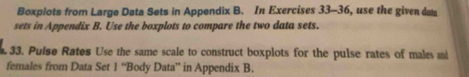 Boxplots from Large Data Sets in Appendix B. In Exercises 33-36, use the given data 
sets in Appendix B. Use the boxplots to compare the two data sets. 
33. Puise Rates Use the same scale to construct boxplots for the pulse rates of males and 
females from Data Set 1 “Body Data” in Appendix B.